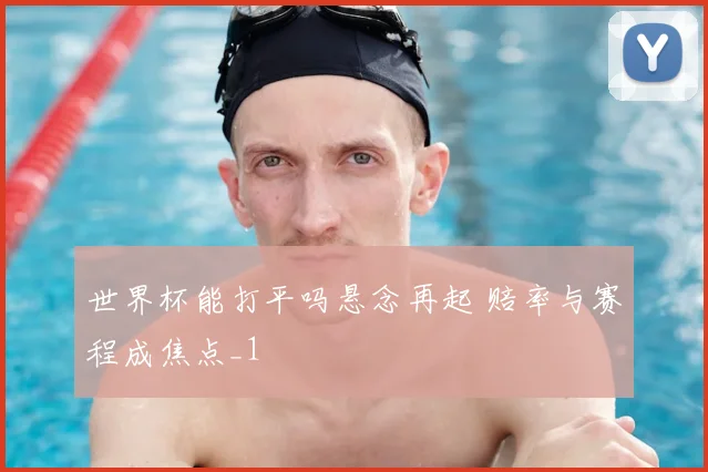 世界杯能打平吗悬念再起 赔率与赛程成焦点_1