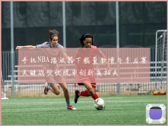 手机NBA播放器下载量激增与季后赛关键战役收视率创新高相关