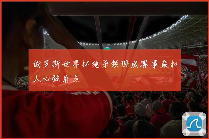 俄罗斯世界杯绝杀频现成赛事最扣人心弦看点