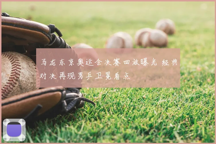 马龙东京奥运会决赛回放曝光 经典对决再现男乒卫冕看点