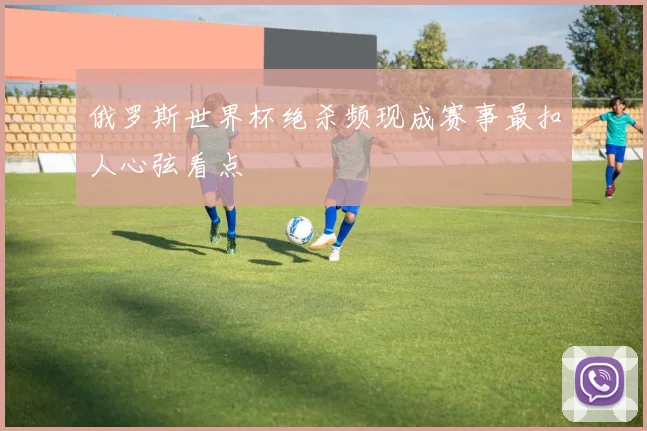 俄罗斯世界杯绝杀频现成赛事最扣人心弦看点