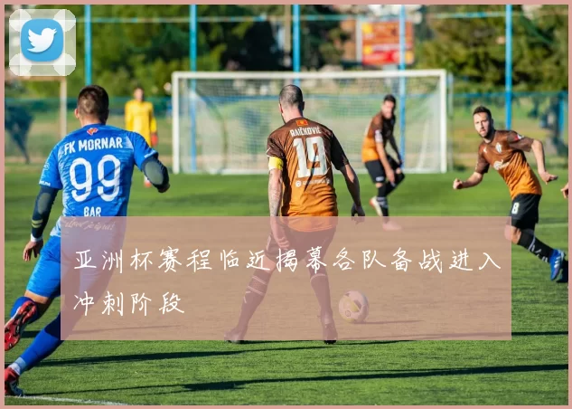 亚洲杯赛程临近揭幕各队备战进入冲刺阶段