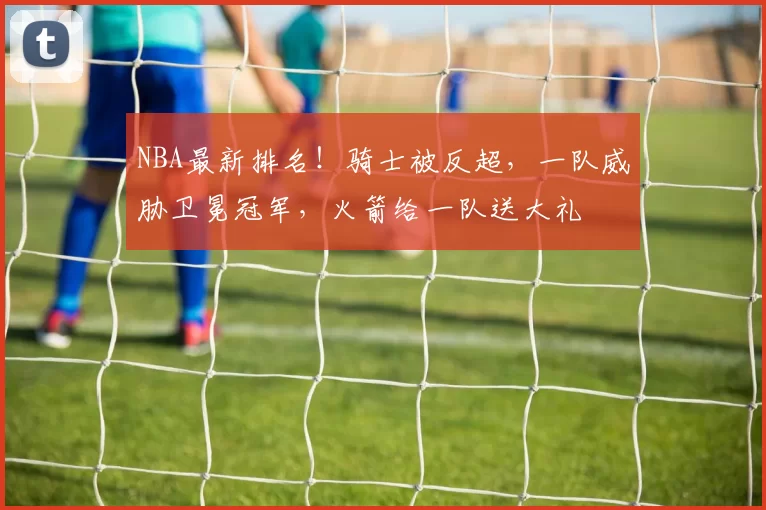 NBA最新排名！骑士被反超，一队威胁卫冕冠军，火箭给一队送大礼