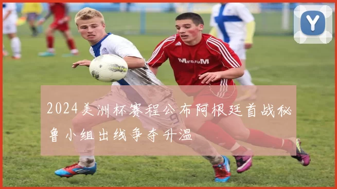 2024美洲杯赛程公布阿根廷首战秘鲁小组出线争夺升温