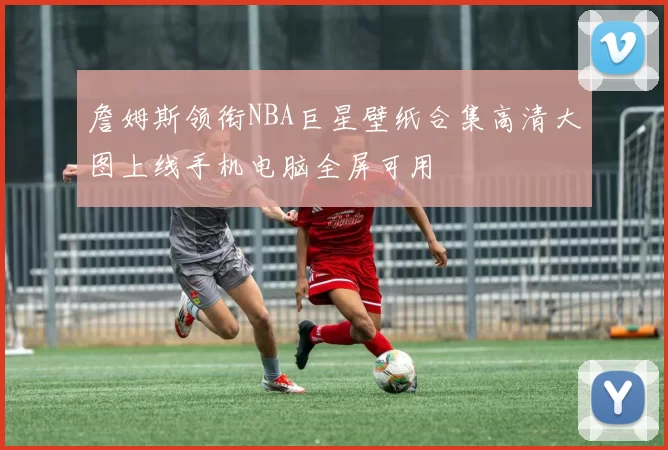 詹姆斯领衔NBA巨星壁纸合集高清大图上线手机电脑全屏可用